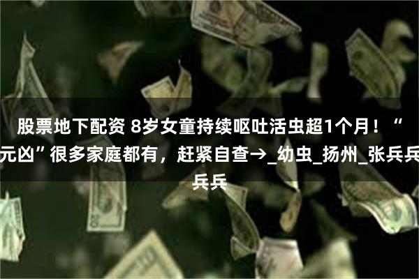 股票地下配资 8岁女童持续呕吐活虫超1个月！“元凶”很多家庭都有，赶紧自查→_幼虫_扬州_张兵兵