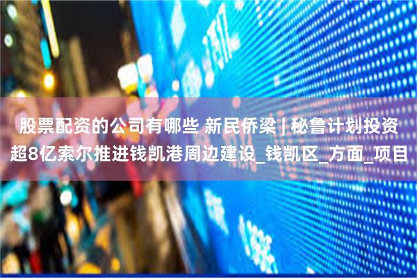 股票配资的公司有哪些 新民侨梁 | 秘鲁计划投资超8亿索尔推进钱凯港周边建设_钱凯区_方面_项目
