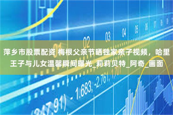 萍乡市股票配资 梅根父亲节晒独家亲子视频，哈里王子与儿女温馨瞬间曝光_莉莉贝特_阿奇_画面