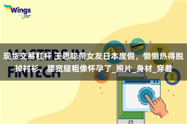 现货交易杠杆 王思聪带女友日本度假，懒懒热得脱掉衬衫，腰宽腿粗像怀孕了_照片_身材_穿着