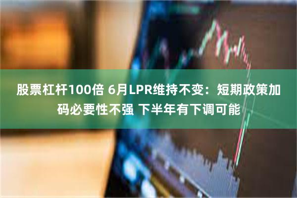 股票杠杆100倍 6月LPR维持不变：短期政策加码必要性不强 下半年有下调可能