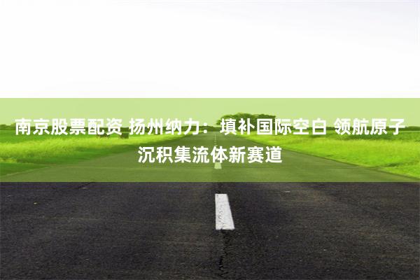 南京股票配资 扬州纳力：填补国际空白 领航原子沉积集流体新赛道