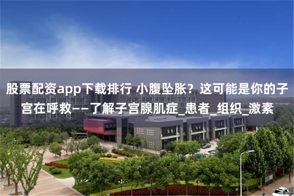 股票配资app下载排行 小腹坠胀？这可能是你的子宫在呼救——了解子宫腺肌症_患者_组织_激素
