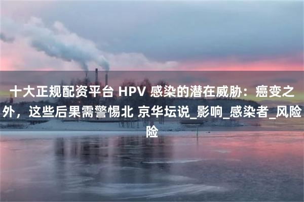 十大正规配资平台 HPV 感染的潜在威胁：癌变之外，这些后果需警惕北 京华坛说_影响_感染者_风险