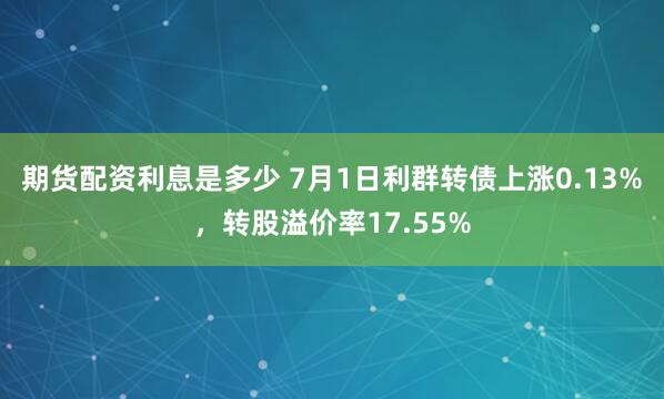 期货配资利息是多少 7月1日利群转债上涨0.13%，转股溢价率17.55%