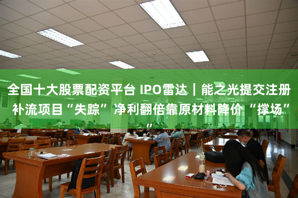 全国十大股票配资平台 IPO雷达｜能之光提交注册 补流项目“失踪” 净利翻倍靠原材料降价 “撑场”