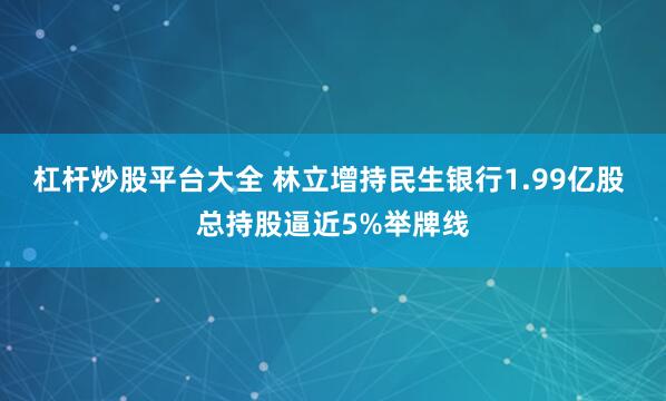 杠杆炒股平台大全 林立增持民生银行1.99亿股 总持股逼近5%举牌线
