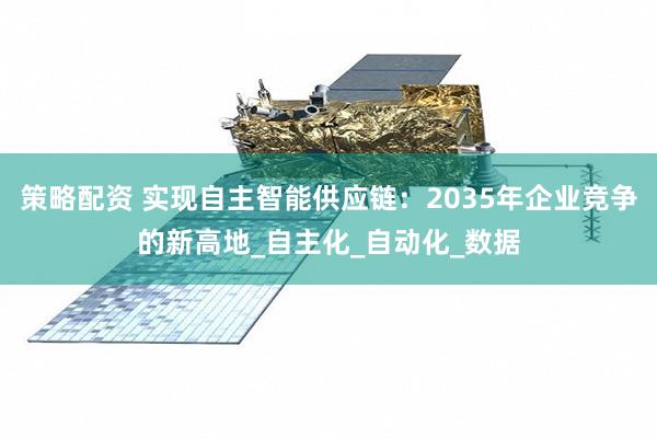 策略配资 实现自主智能供应链：2035年企业竞争的新高地_自主化_自动化_数据