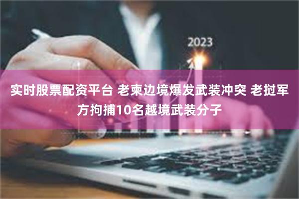 实时股票配资平台 老柬边境爆发武装冲突 老挝军方拘捕10名越境武装分子