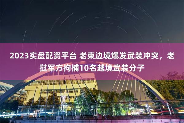 2023实盘配资平台 老柬边境爆发武装冲突，老挝军方拘捕10名越境武装分子