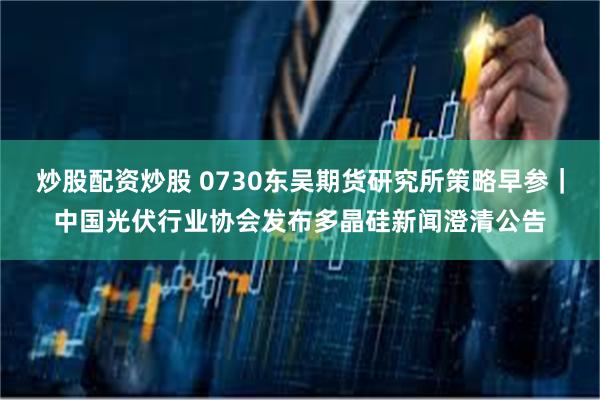 炒股配资炒股 0730东吴期货研究所策略早参｜中国光伏行业协会发布多晶硅新闻澄清公告