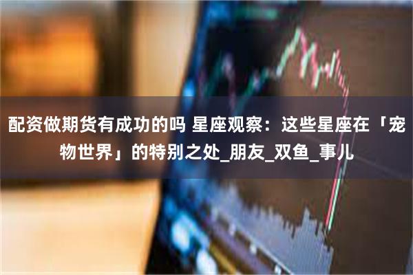 配资做期货有成功的吗 星座观察：这些星座在「宠物世界」的特别之处_朋友_双鱼_事儿