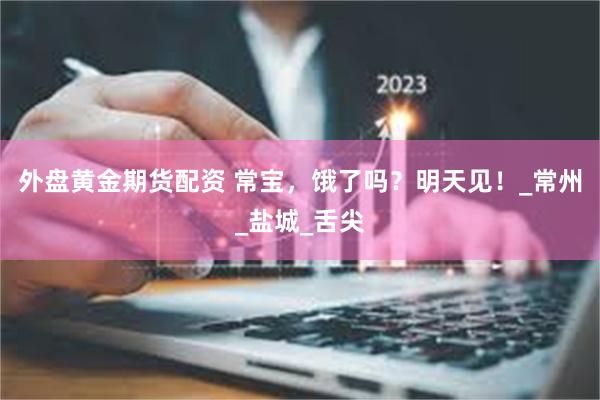 外盘黄金期货配资 常宝，饿了吗？明天见！_常州_盐城_舌尖