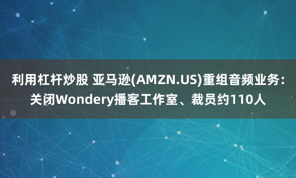 利用杠杆炒股 亚马逊(AMZN.US)重组音频业务：关闭Wondery播客工作室、裁员约110人
