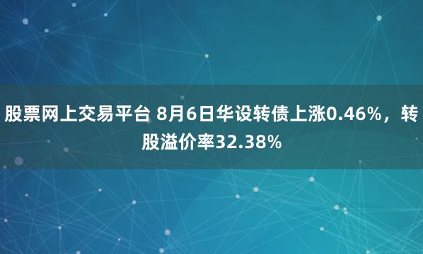 股票网上交易平台 8月6日华设转债上涨0.46%，转股溢价率32.38%
