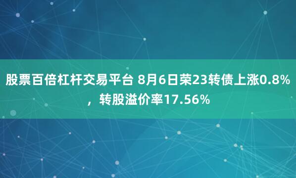 股票百倍杠杆交易平台 8月6日荣23转债上涨0.8%，转股溢价率17.56%