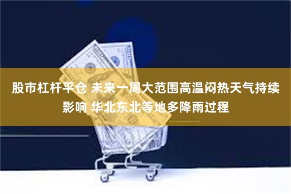 股市杠杆平仓 未来一周大范围高温闷热天气持续影响 华北东北等地多降雨过程