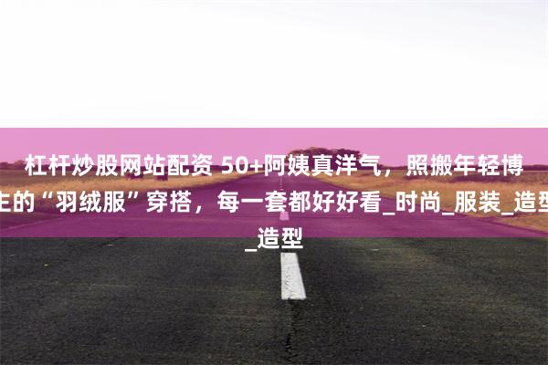 杠杆炒股网站配资 50+阿姨真洋气，照搬年轻博主的“羽绒服”穿搭，每一套都好好看_时尚_服装_造型