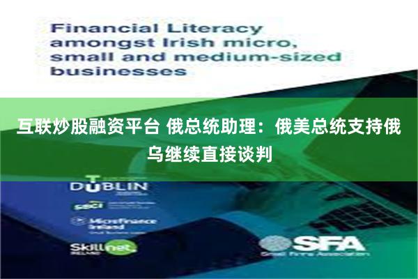 互联炒股融资平台 俄总统助理：俄美总统支持俄乌继续直接谈判