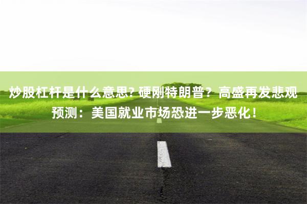 炒股杠杆是什么意思? 硬刚特朗普？高盛再发悲观预测：美国就业市场恐进一步恶化！