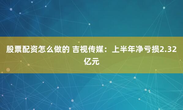 股票配资怎么做的 吉视传媒：上半年净亏损2.32亿元