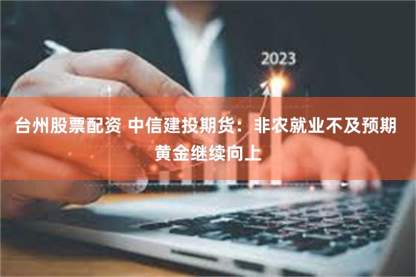 台州股票配资 中信建投期货：非农就业不及预期 黄金继续向上