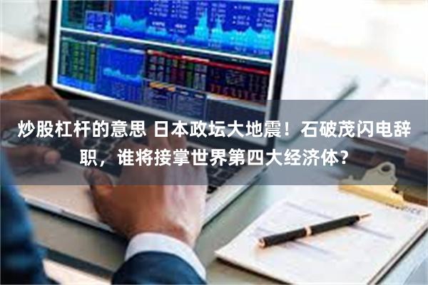 炒股杠杆的意思 日本政坛大地震！石破茂闪电辞职，谁将接掌世界第四大经济体？