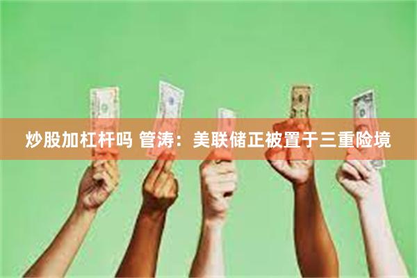 炒股加杠杆吗 管涛：美联储正被置于三重险境