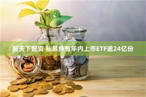 股天下配资 私募持有年内上市ETF逾24亿份