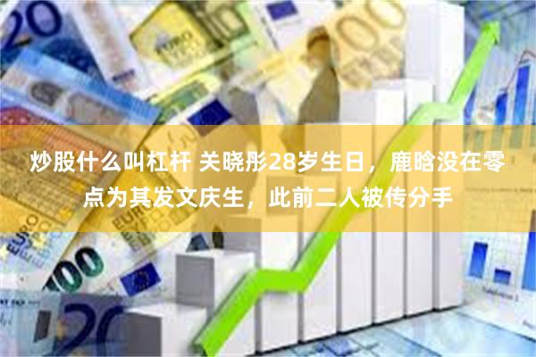 炒股什么叫杠杆 关晓彤28岁生日，鹿晗没在零点为其发文庆生，此前二人被传分手