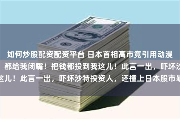 如何炒股配资配资平台 日本首相高市竟引用动漫进击的巨人的狂傲台词:都给我闭嘴!把钱都投到我这儿!此言一出,吓坏沙特投资人,还撞上日本股市暴跌
