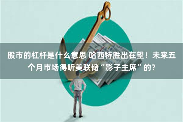 股市的杠杆是什么意思 哈西特胜出在望!未来五个月市场得听美联储“影子主席”的?