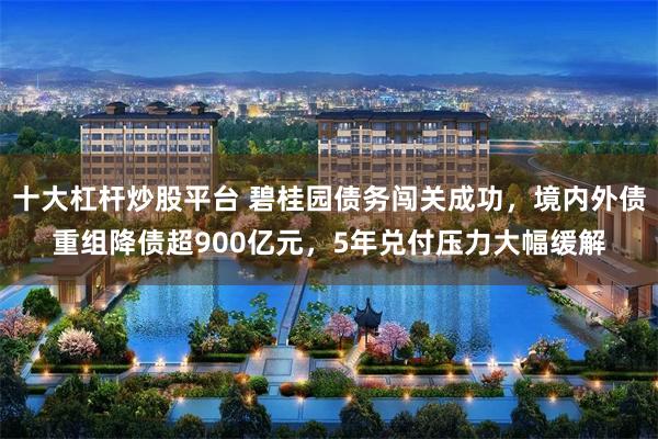 十大杠杆炒股平台 碧桂园债务闯关成功，境内外债重组降债超900亿元，5年兑付压力大幅缓解