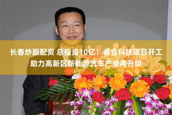 长春炒股配资 总投资10亿！睿合科技项目开工助力高新区新能源汽车产业再升级