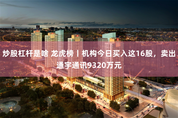 炒股杠杆是啥 龙虎榜丨机构今日买入这16股，卖出通宇通讯9320万元