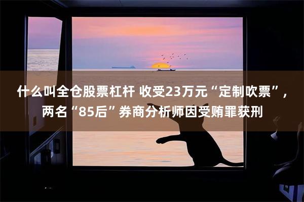 什么叫全仓股票杠杆 收受23万元“定制吹票”,两名“85后”券商分析师因受贿罪获刑